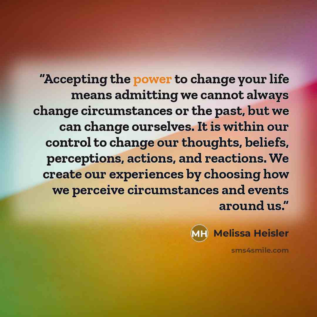 “Accepting the power to change your life means admitting we cannot always change circumstances or the past, but we can change ourselves. It is within our control to change our thoughts, beliefs, perceptions, actions, and reactions. We create our experiences by choosing how we perceive circumstances…” quote by Melissa Heisler