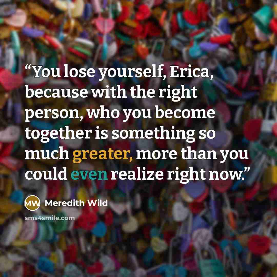 “You lose yourself, Erica, because with the right person, who you become together is something so much greater, more than you could even realize right now.” quote by Meredith Wild