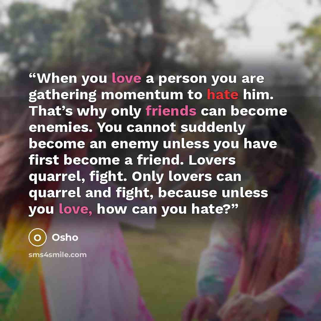 “When you love a person you are gathering momentum to hate him. That’s why only friends can become enemies. You cannot suddenly become an enemy unless you have first become a friend. Lovers quarrel, fight. Only lovers can quarrel and fight, because unless you love, how can you hate?” quote by Osho