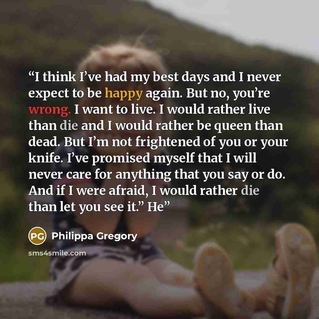 “I think I’ve had my best days and I never expect to be happy again. But no, you’re wrong. I want to live. I would rather live than die and I would rather be queen than dead. But I’m not frightened of you or your knife. I’ve promised myself that I will never care for anything that you say or do…” quote by Philippa Gregory