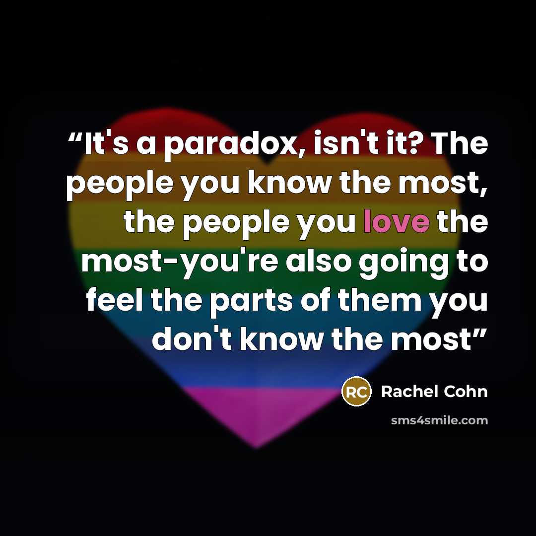 “It's a paradox, isn't it? The people you know the most, the people you love the most-you're also going to feel the parts of them you don't know the most” quote by Rachel Cohn