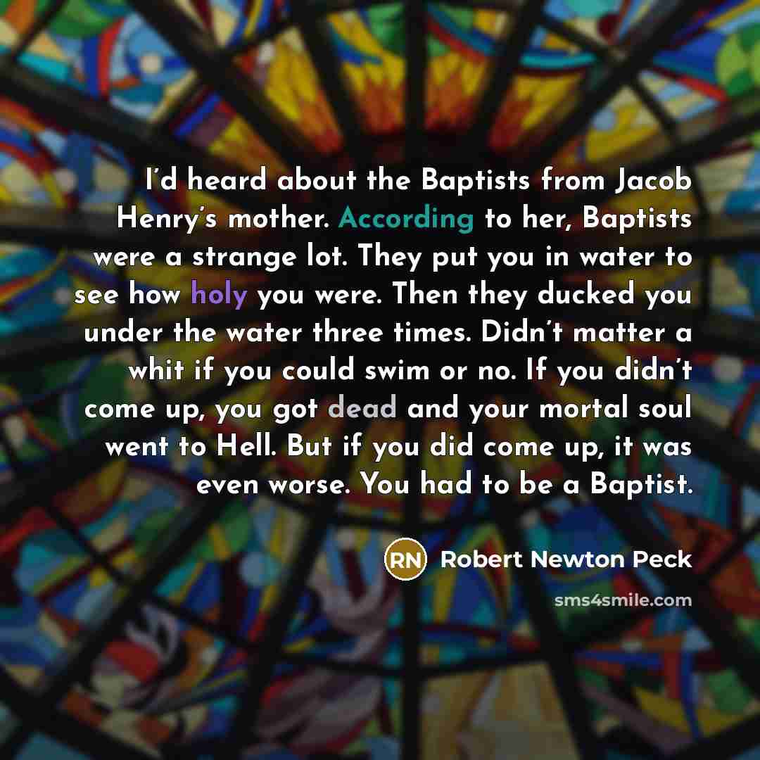 “I’d heard about the Baptists from Jacob Henry’s mother. According to her, Baptists were a strange lot. They put you in water to see how holy you were. Then they ducked you under the water three times. Didn’t matter a whit if you could swim or no. If you didn’t come up, you got dead and your mortal…” quote by Robert Newton Peck