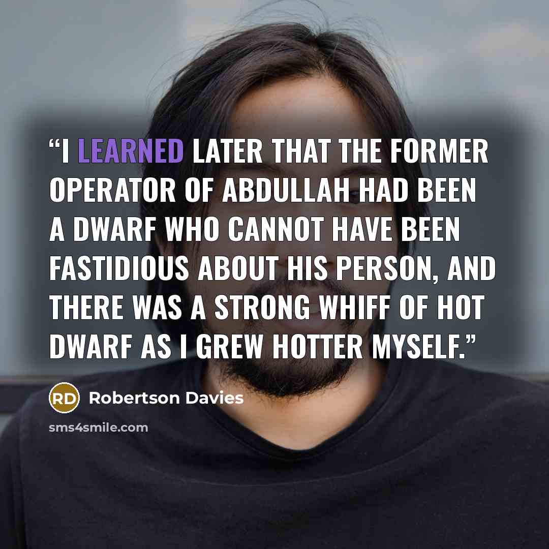 “I learned later that the former operator of Abdullah had been a dwarf who cannot have been fastidious about his person, and there was a strong whiff of hot dwarf as I grew hotter myself.” quote by Robertson Davies