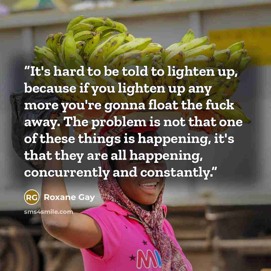 “It's hard to be told to lighten up, because if you lighten up any more you're gonna float the fuck away. The problem is not that one of these things is happening, it's that they are all happening, concurrently and constantly.” quote by Roxane Gay