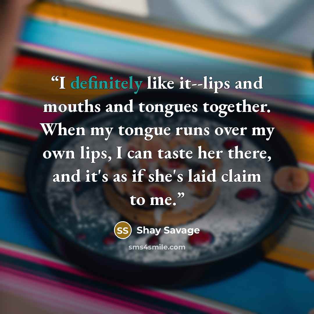 “I definitely like it--lips and mouths and tongues together. When my tongue runs over my own lips, I can taste her there, and it's as if she's laid claim to me.” quote by Shay Savage