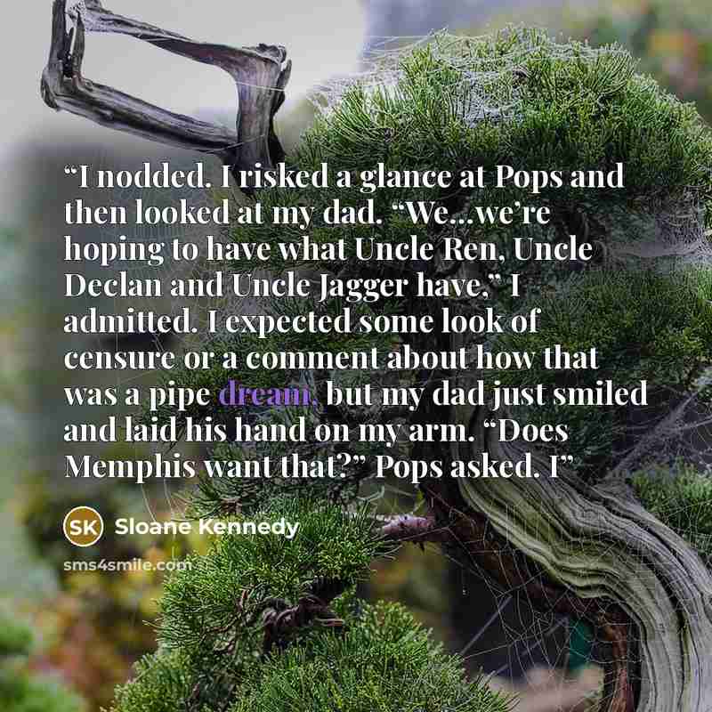 “I nodded. I risked a glance at Pops and then looked at my dad. “We…we’re hoping to have what Uncle Ren, Uncle Declan and Uncle Jagger have,” I admitted. I expected some look of censure or a comment about how that was a pipe dream, but my dad just smiled and laid his hand on my arm. “Does Memphis…” quote by Sloane Kennedy
