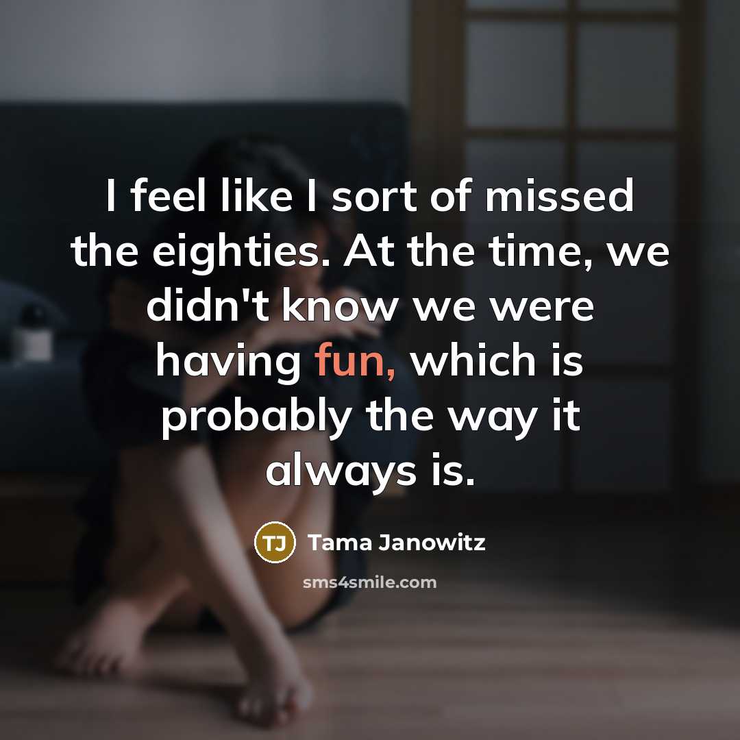 “I feel like I sort of missed the eighties. At the time, we didn't know we were having fun, which is probably the way it always is.” quote by Tama Janowitz