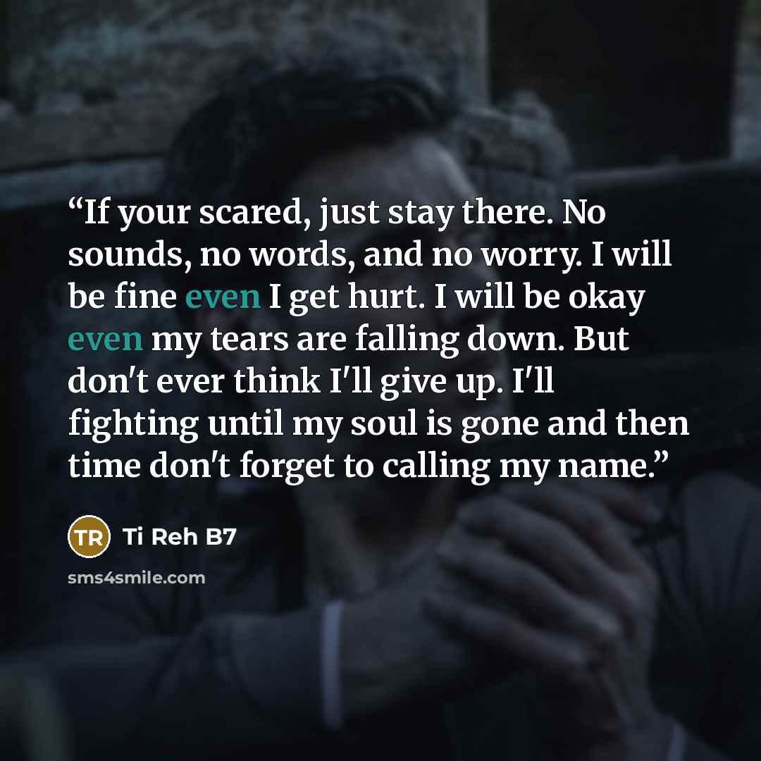 “If your scared, just stay there. No sounds, no words, and no worry. I will be fine even I get hurt. I will be okay even my tears are falling down. But don't ever think I'll give up. I'll fighting until my soul is gone and then time don't forget to calling my name.” quote by Ti Reh B7