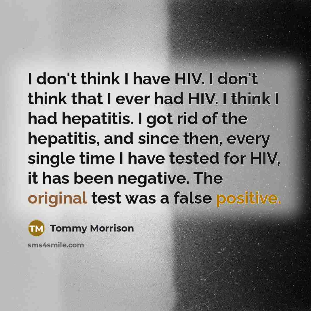 “I don't think I have HIV. I don't think that I ever had HIV. I think I had hepatitis. I got rid of the hepatitis, and since then, every single time I have tested for HIV, it has been negative. The original test was a false positive.” quote by Tommy Morrison