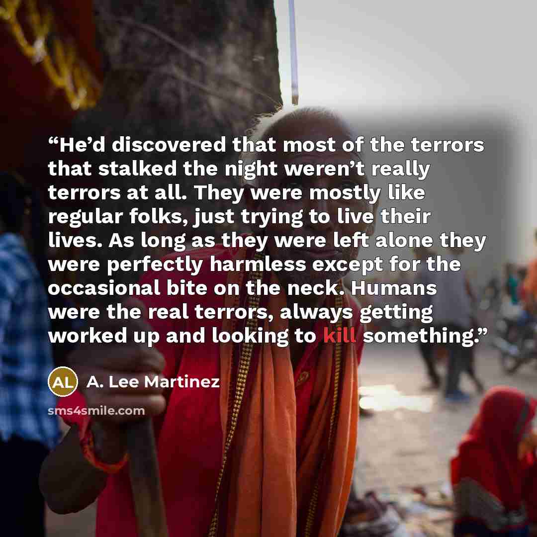 “He’d discovered that most of the terrors that stalked the night weren’t really terrors at all. They were mostly like regular folks, just trying to live their lives. As long as they were left alone they were perfectly harmless except for the occasional bite on the neck. Humans were the real…” quote by A. Lee Martinez