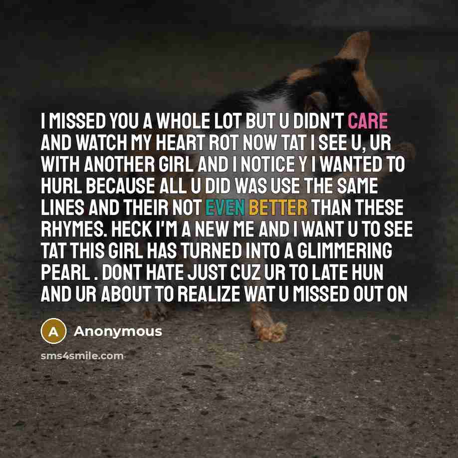 “I missed you a whole lot but u didn't care and watch my heart rot now tat I see u, ur with another girl and I notice y I wanted to hurl because all u did was use the same lines and their not even better than these rhymes. Heck I'm a new me and I want u to see tat this girl has turned into a…” quote by Anonymous