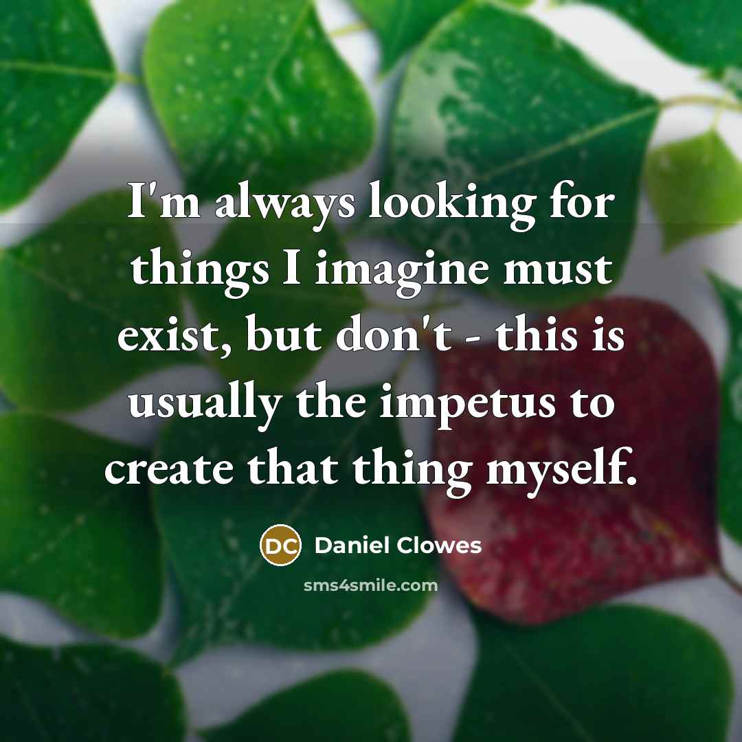 “I'm always looking for things I imagine must exist, but don't - this is usually the impetus to create that thing myself.” quote by Daniel Clowes