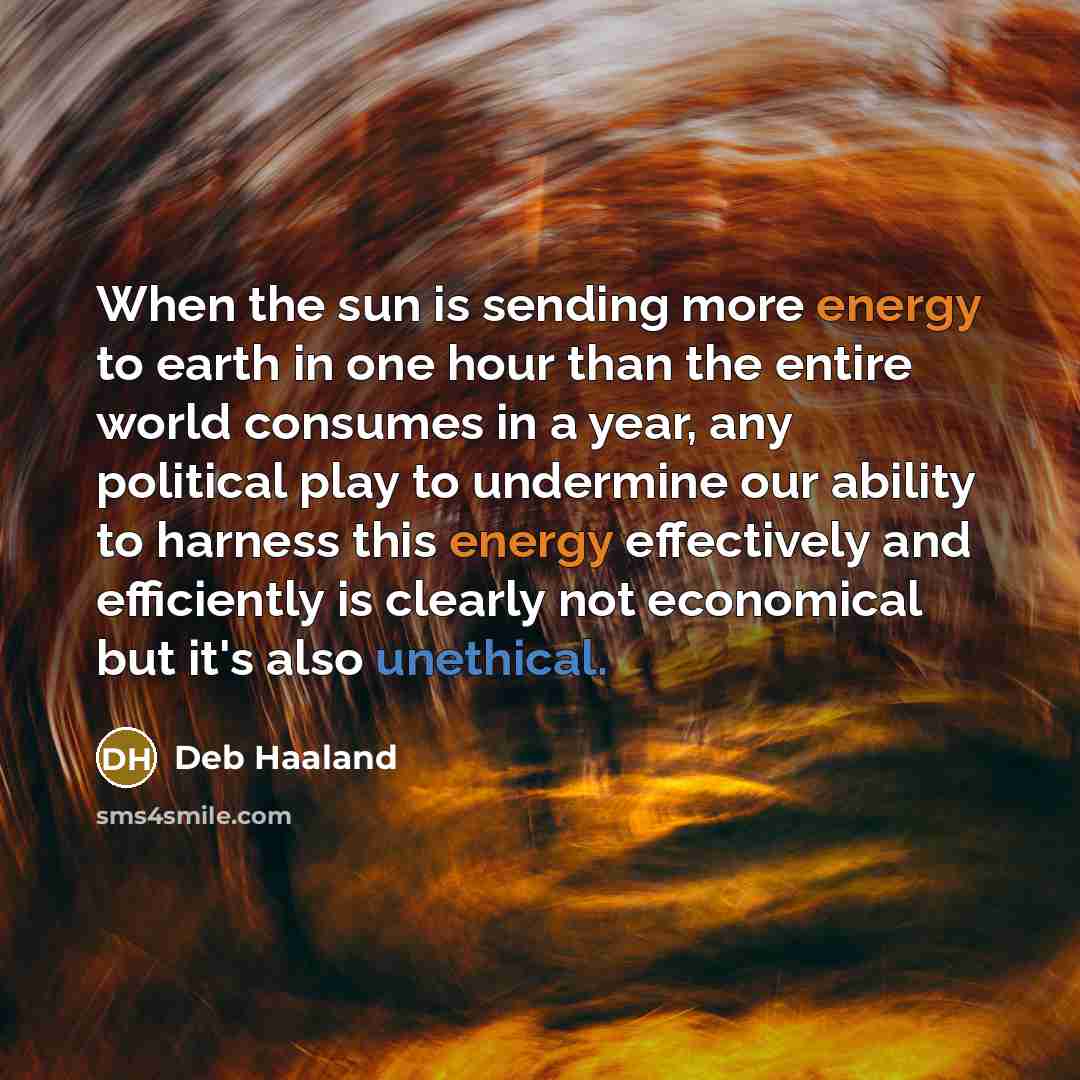 “When the sun is sending more energy to earth in one hour than the entire world consumes in a year, any political play to undermine our ability to harness this energy effectively and efficiently is clearly not economical but it's also unethical.” quote by Deb Haaland