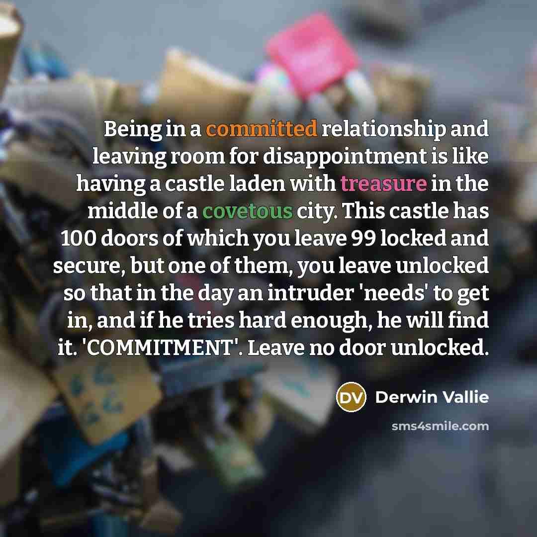 “Being in a committed relationship and leaving room for disappointment is like having a castle laden with treasure in the middle of a covetous city. This castle has 100 doors of which you leave 99 locked and secure, but one of them, you leave unlocked so that in the day an intruder 'needs' to get…” quote by Derwin Vallie