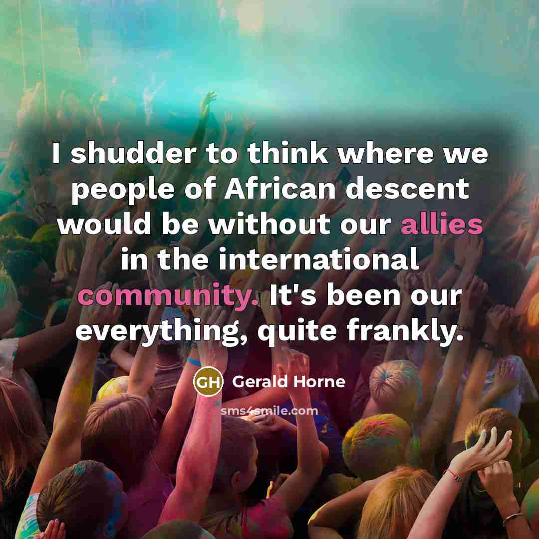 “I shudder to think where we people of African descent would be without our allies in the international community. It's been our everything, quite frankly.” quote by Gerald Horne
