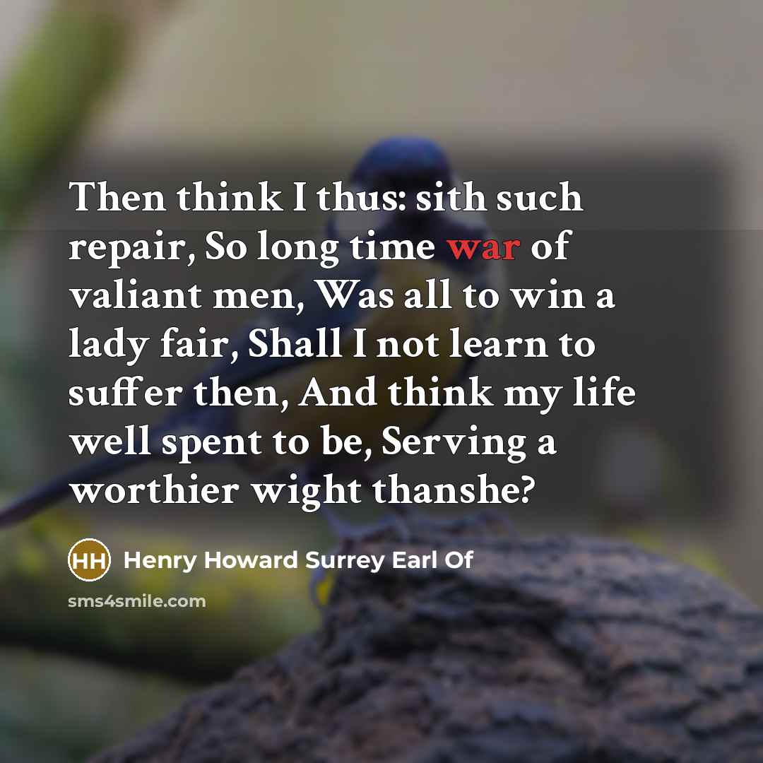 “Then think I thus: sith such repair, So long time war of valiant men, Was all to win a lady fair, Shall I not learn to suffer then, And think my life well spent to be, Serving a worthier wight thanshe?” quote by Henry Howard Surrey Earl Of