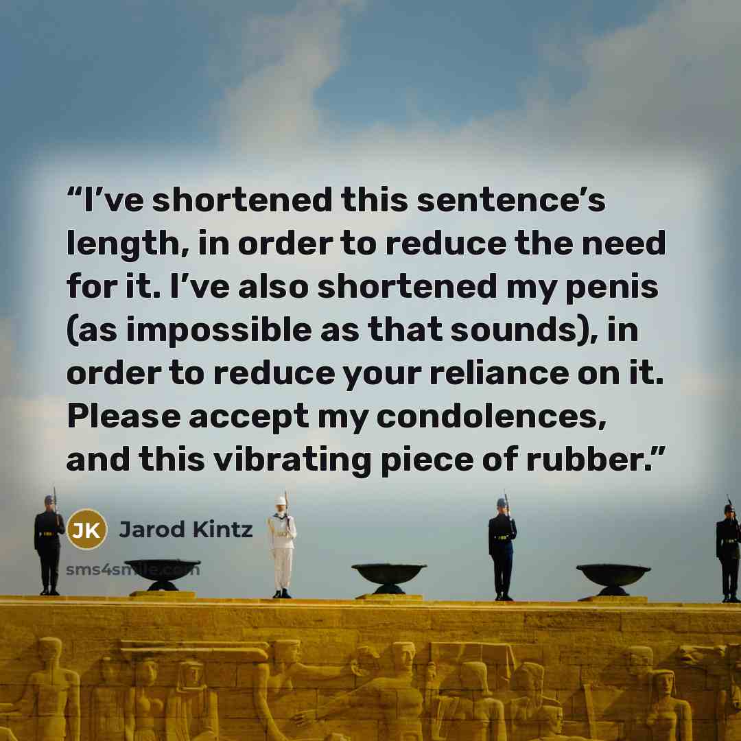 “I’ve shortened this sentence’s length, in order to reduce the need for it. I’ve also shortened my penis (as impossible as that sounds), in order to reduce your reliance on it. Please accept my condolences, and this vibrating piece of rubber.” quote by Jarod Kintz