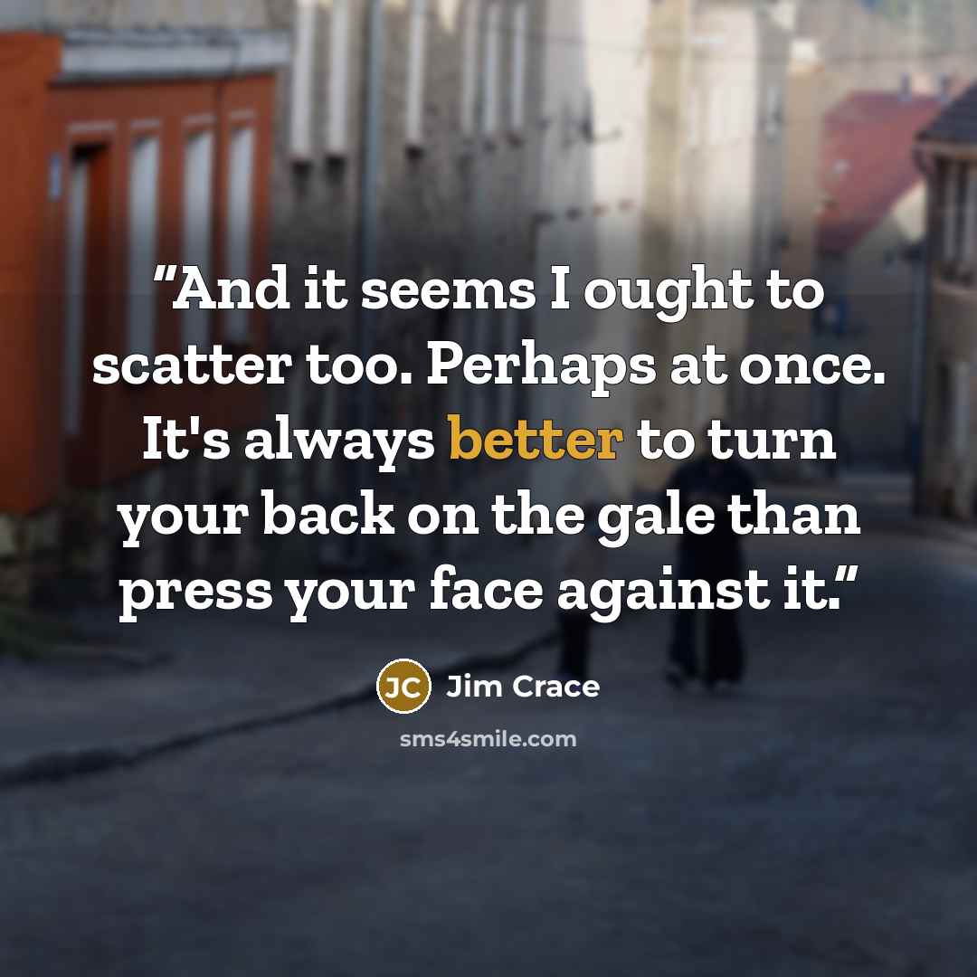 “And it seems I ought to scatter too. Perhaps at once. It's always better to turn your back on the gale than press your face against it.” quote by Jim Crace