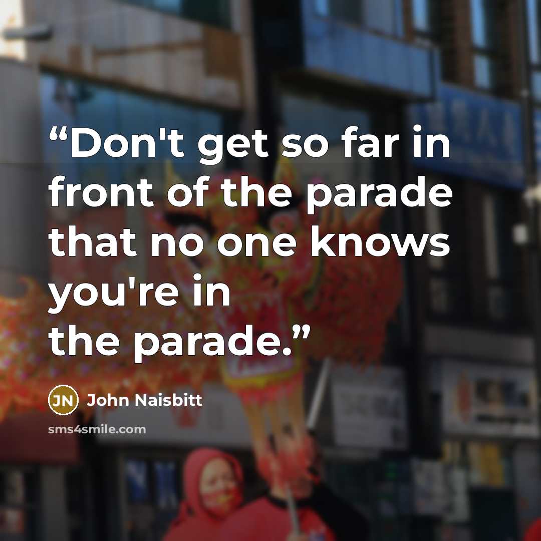 “Don't get so far in front of the parade that no one knows you're in the parade.” quote by John Naisbitt