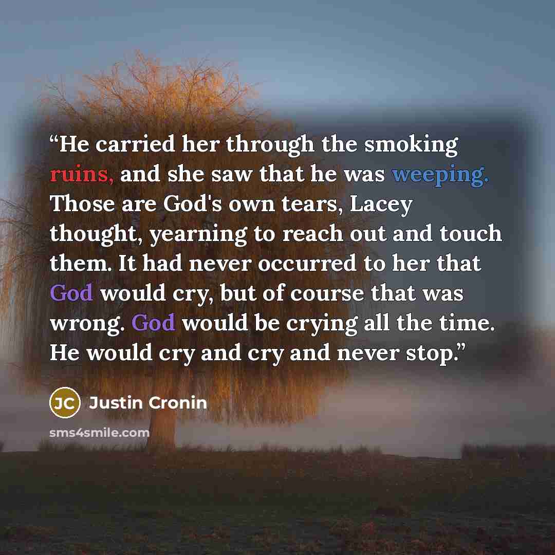 “He carried her through the smoking ruins, and she saw that he was weeping. Those are God's own tears, Lacey thought, yearning to reach out and touch them. It had never occurred to her that God would cry, but of course that was wrong. God would be crying all the time. He would cry and cry and never…” quote by Justin Cronin