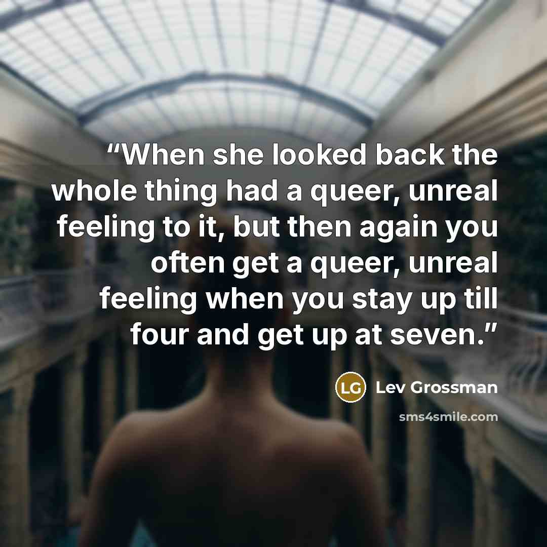 “When she looked back the whole thing had a queer, unreal feeling to it, but then again you often get a queer, unreal feeling when you stay up till four and get up at seven.” quote by Lev Grossman