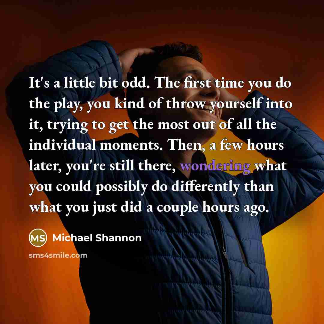 “It's a little bit odd. The first time you do the play, you kind of throw yourself into it, trying to get the most out of all the individual moments. Then, a few hours later, you're still there, wondering what you could possibly do differently than what you just did a couple hours ago.” quote by Michael Shannon