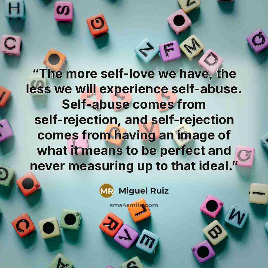 “The more self-love we have, the less we will experience self-abuse. Self-abuse comes from self-rejection, and self-rejection comes from having an image of what it means to be perfect and never measuring up to that ideal.” quote by Miguel Ruiz