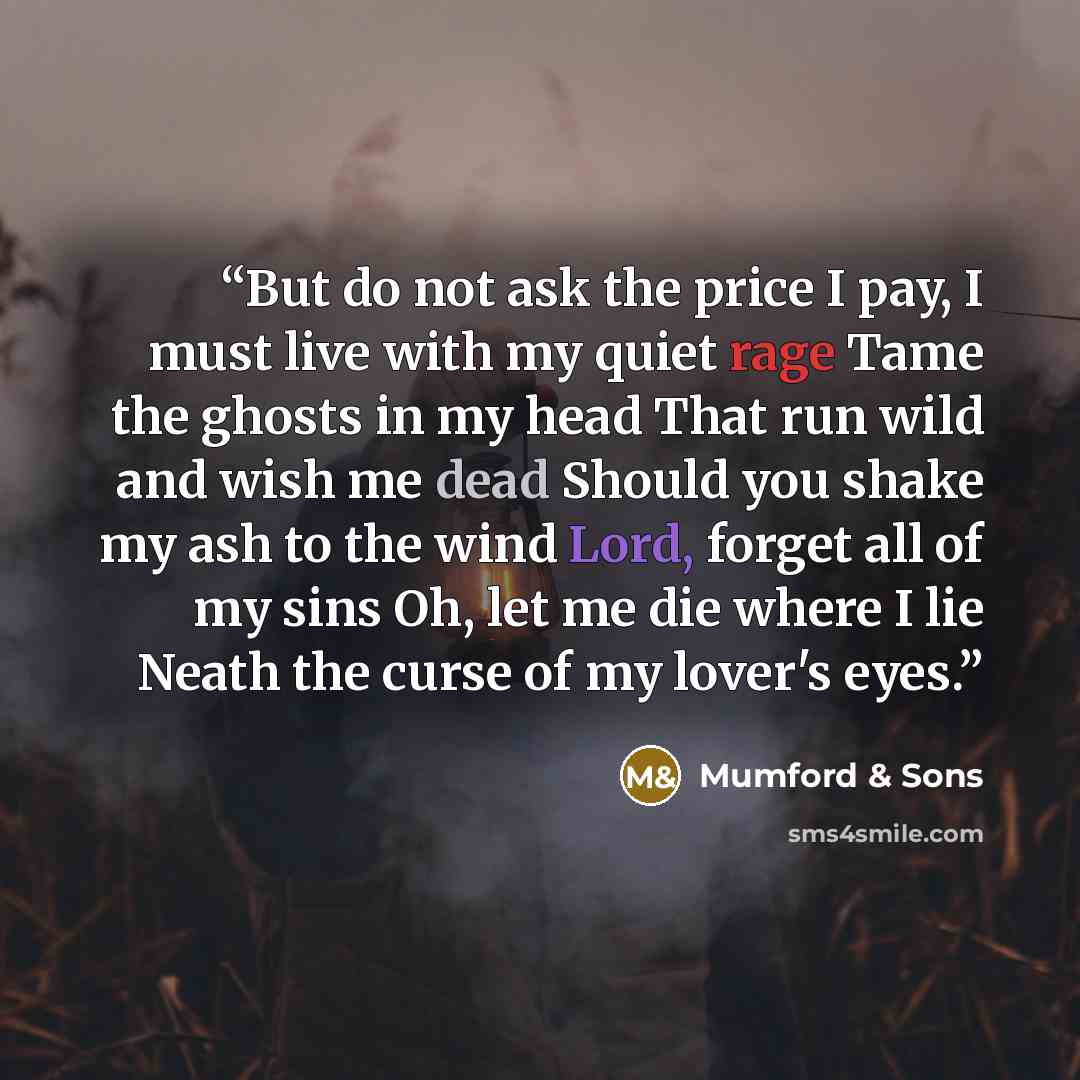 “But do not ask the price I pay, I must live with my quiet rage Tame the ghosts in my head That run wild and wish me dead Should you shake my ash to the wind Lord, forget all of my sins Oh, let me die where I lie Neath the curse of my lover's eyes.” quote by Mumford & Sons