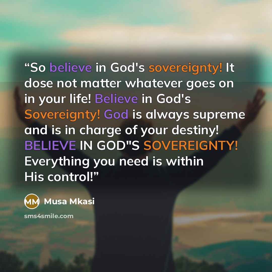 “So believe in God's sovereignty! It dose not matter whatever goes on in your life! Believe in God's Sovereignty! God is always supreme and is in charge of your destiny! BELIEVE IN GOD"S SOVEREIGNTY! Everything you need is within His control!” quote by Musa Mkasi