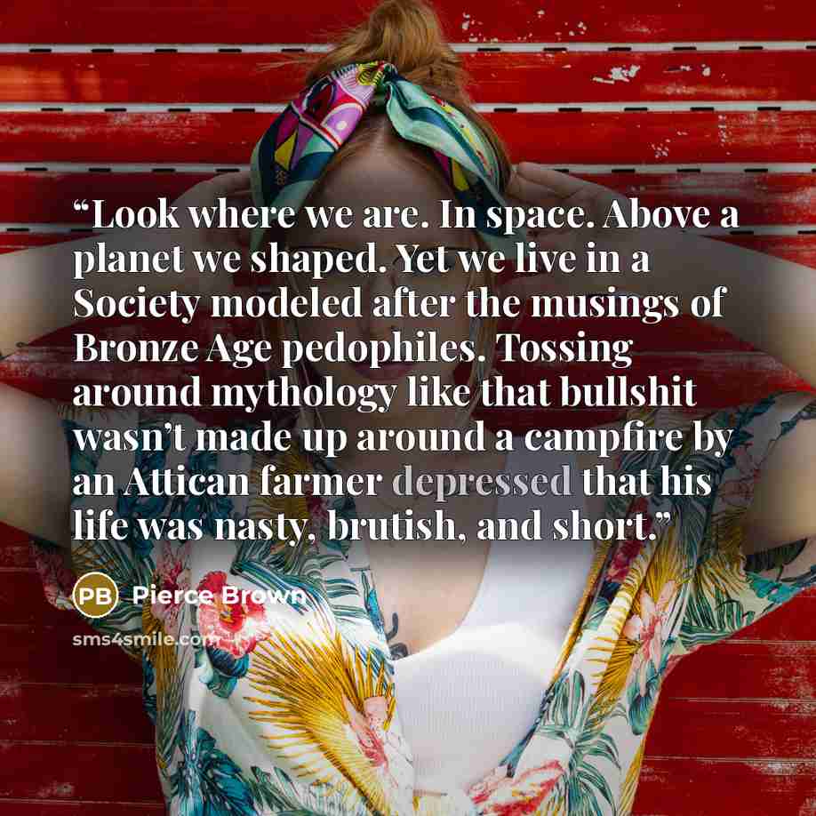 “Look where we are. In space. Above a planet we shaped. Yet we live in a Society modeled after the musings of Bronze Age pedophiles. Tossing around mythology like that bullshit wasn’t made up around a campfire by an Attican farmer depressed that his life was nasty, brutish, and short.” quote by Pierce Brown