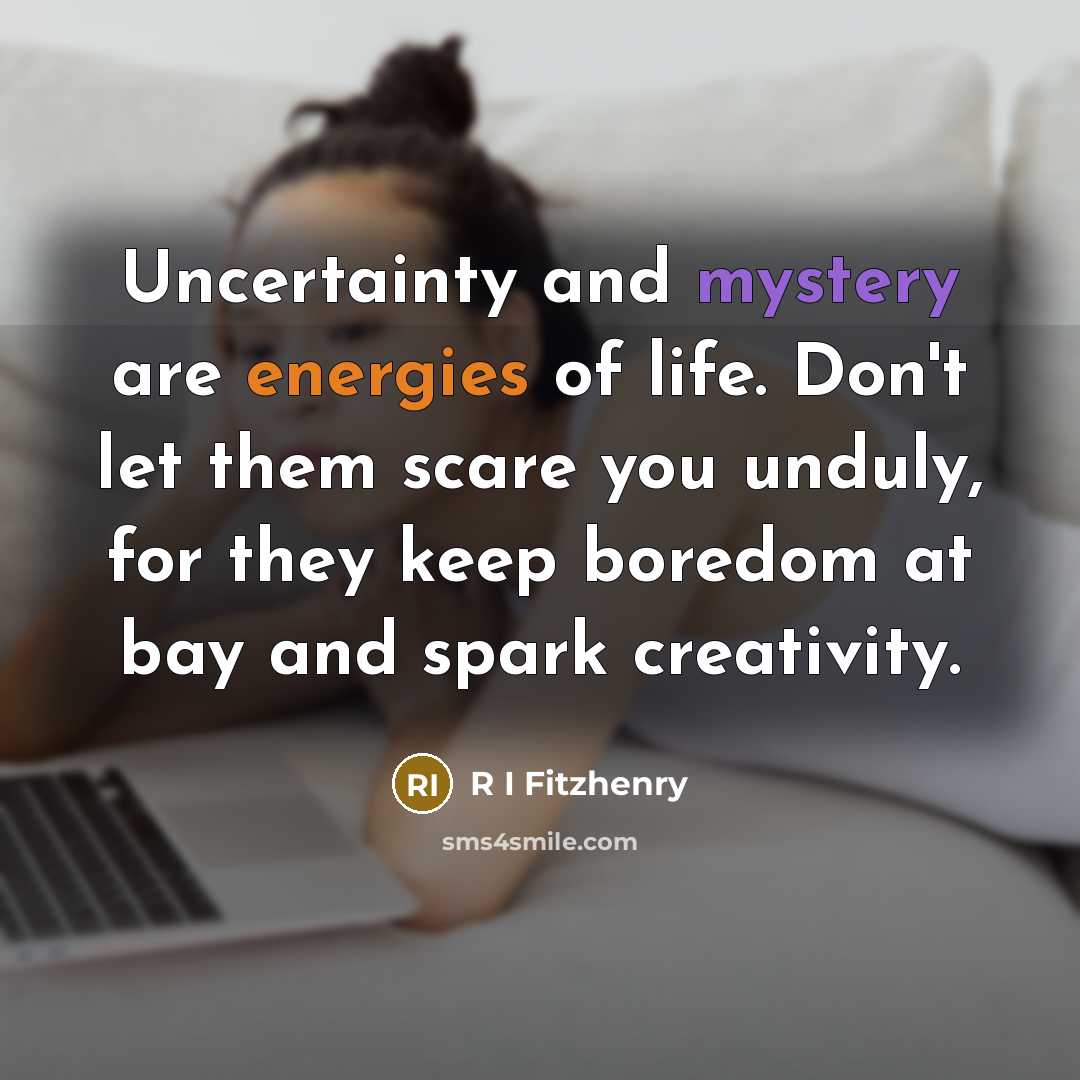 “Uncertainty and mystery are energies of life. Don't let them scare you unduly, for they keep boredom at bay and spark creativity.” quote by R I Fitzhenry