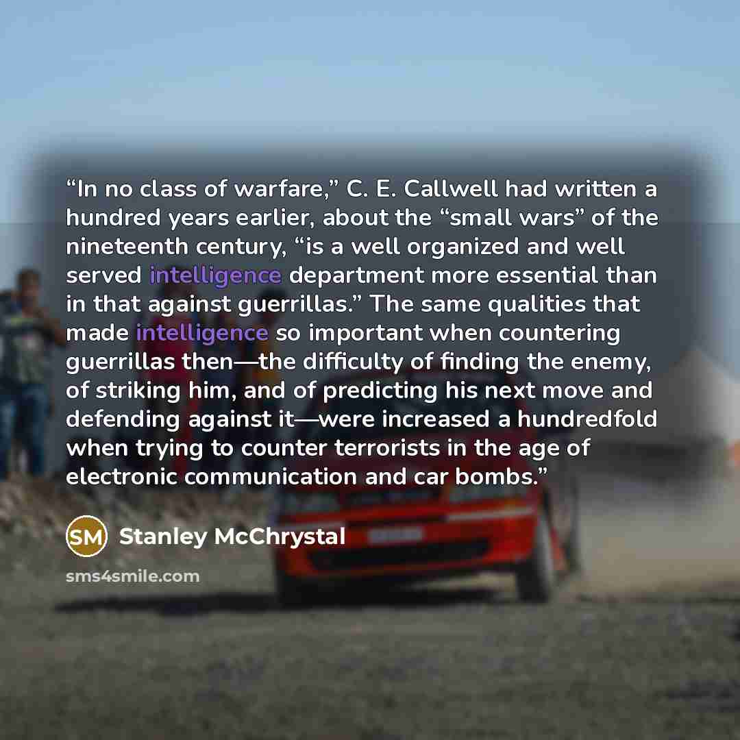 “In no class of warfare,” C. E. Callwell had written a hundred years earlier, about the “small wars” of the nineteenth century, “is a well organized and well served intelligence department more essential than in that against guerrillas.” The same qualities that made intelligence so important when…” quote by Stanley McChrystal