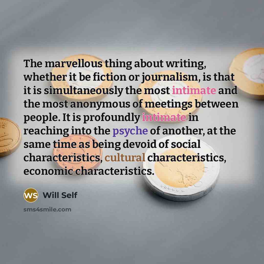 “The marvellous thing about writing, whether it be fiction or journalism, is that it is simultaneously the most intimate and the most anonymous of meetings between people. It is profoundly intimate in reaching into the psyche of another, at the same time as being devoid of social characteristics…” quote by Will Self