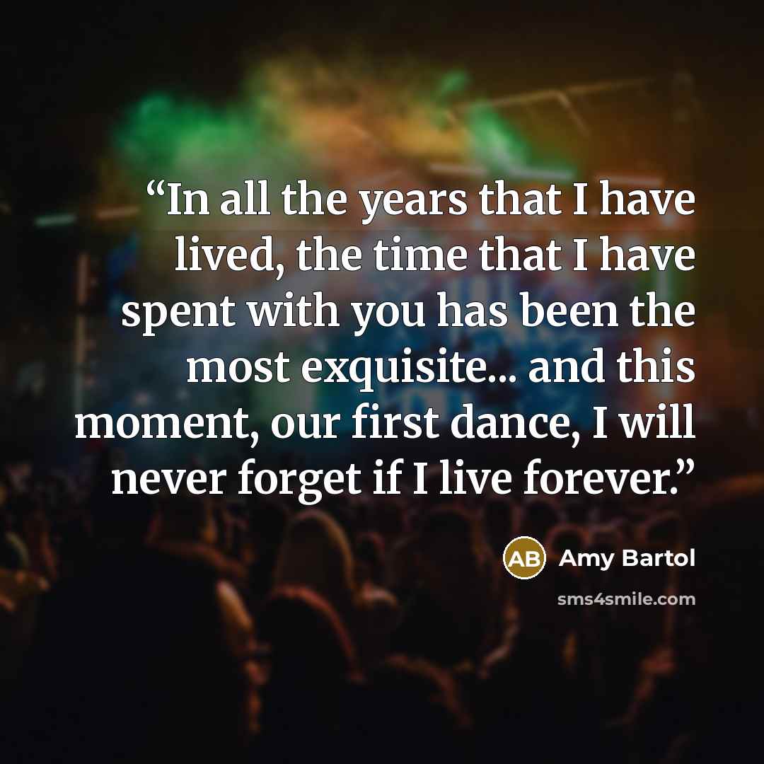 “In all the years that I have lived, the time that I have spent with you has been the most exquisite... and this moment, our first dance, I will never forget if I live forever.” quote by Amy Bartol