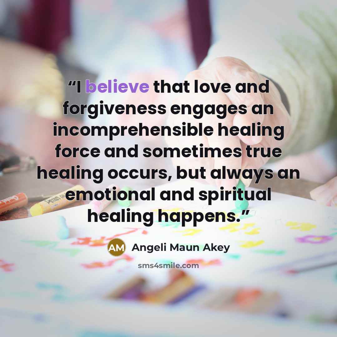 “I believe that love and forgiveness engages an incomprehensible healing force and sometimes true healing occurs, but always an emotional and spiritual healing happens.” quote by Angeli Maun Akey