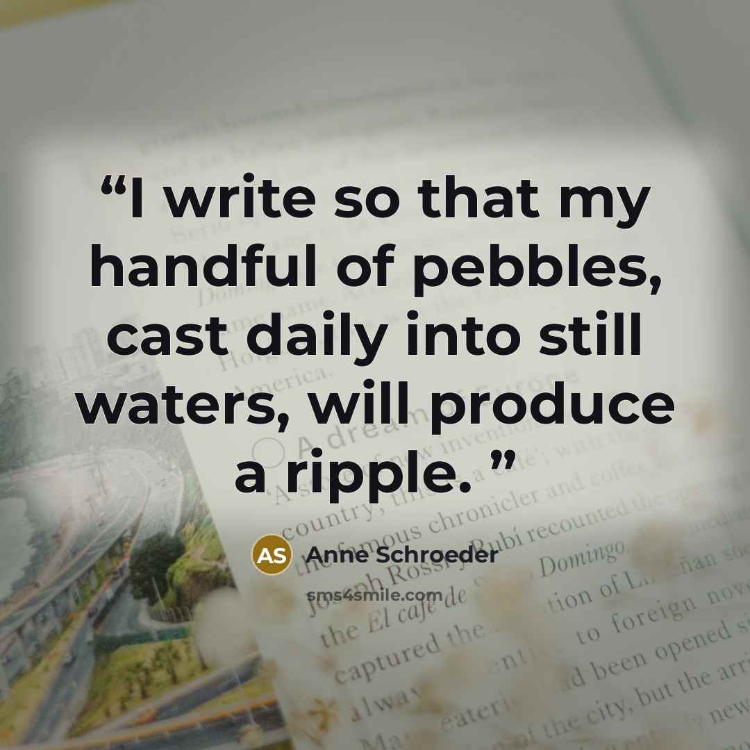 “I write so that my handful of pebbles, cast daily into still waters, will produce a ripple.” quote by Anne Schroeder