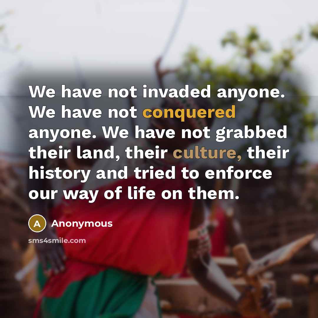 “We have not invaded anyone. We have not conquered anyone. We have not grabbed their land, their culture, their history and tried to enforce our way of life on them.” quote by Anonymous