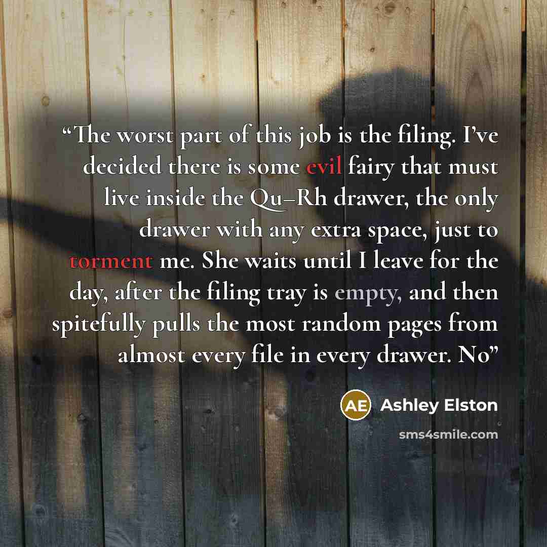 “The worst part of this job is the filing. I’ve decided there is some evil fairy that must live inside the Qu–Rh drawer, the only drawer with any extra space, just to torment me. She waits until I leave for the day, after the filing tray is empty, and then spitefully pulls the most random pages…” quote by Ashley Elston