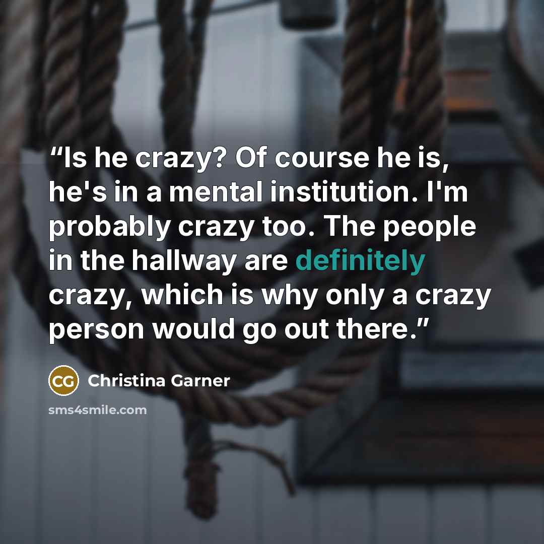 “Is he crazy? Of course he is, he's in a mental institution. I'm probably crazy too. The people in the hallway are definitely crazy, which is why only a crazy person would go out there.” quote by Christina Garner