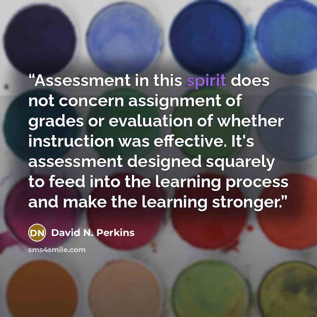 “Assessment in this spirit does not concern assignment of grades or evaluation of whether instruction was effective. It's assessment designed squarely to feed into the learning process and make the learning stronger.” quote by David N. Perkins
