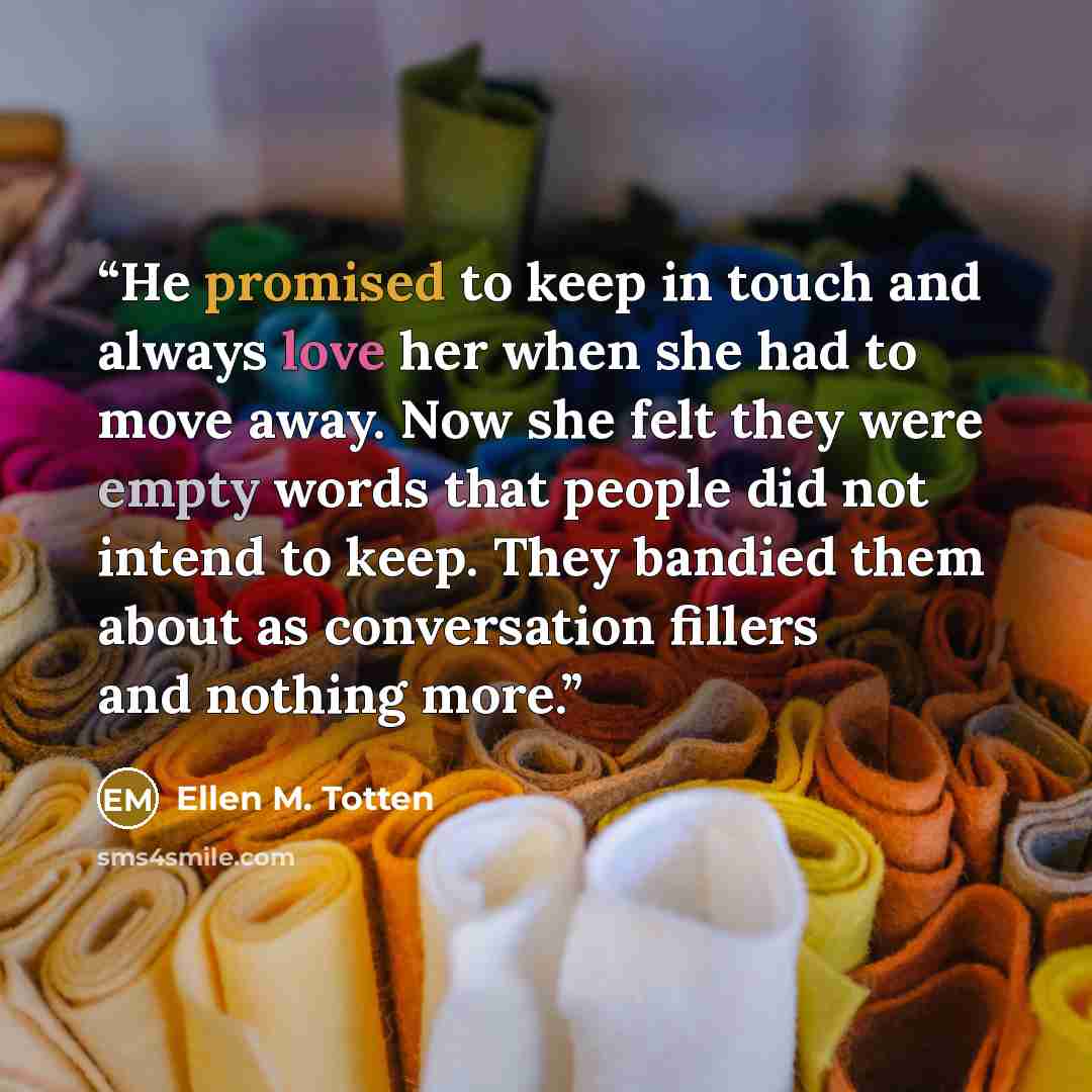 “He promised to keep in touch and always love her when she had to move away. Now she felt they were empty words that people did not intend to keep. They bandied them about as conversation fillers and nothing more.” quote by Ellen M. Totten