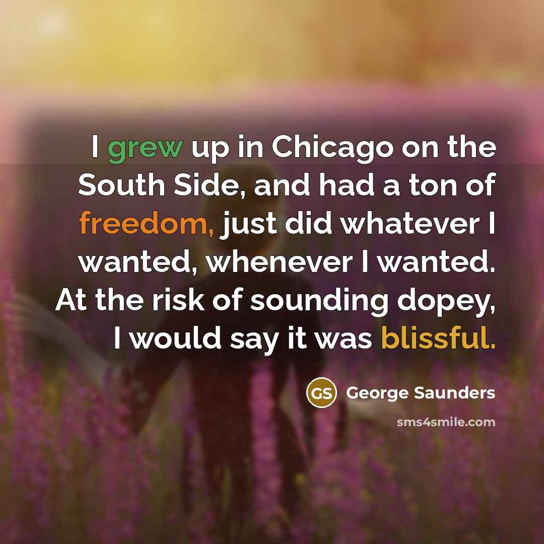 “I grew up in Chicago on the South Side, and had a ton of freedom, just did whatever I wanted, whenever I wanted. At the risk of sounding dopey, I would say it was blissful.” quote by George Saunders