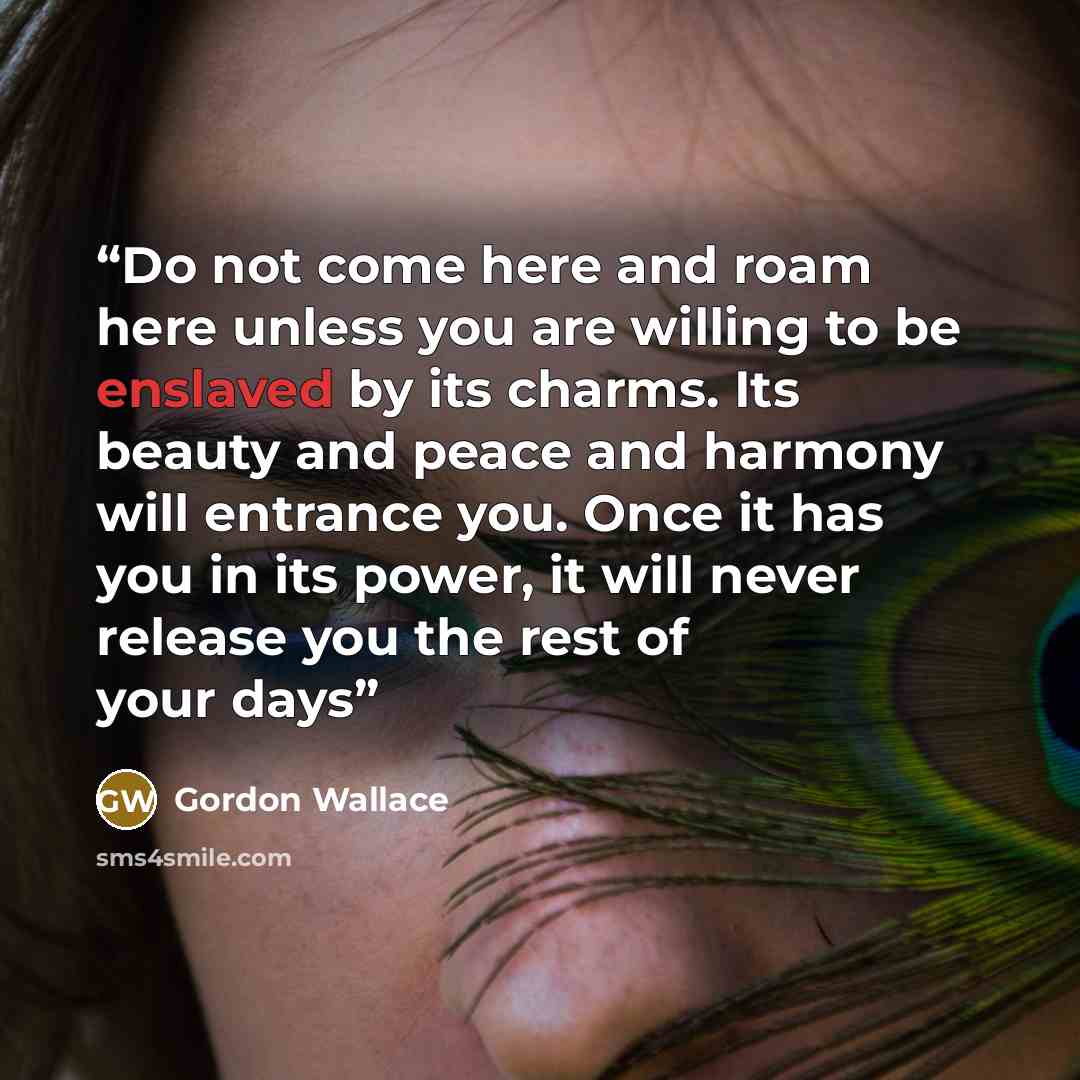 “Do not come here and roam here unless you are willing to be enslaved by its charms. Its beauty and peace and harmony will entrance you. Once it has you in its power, it will never release you the rest of your days” quote by Gordon Wallace