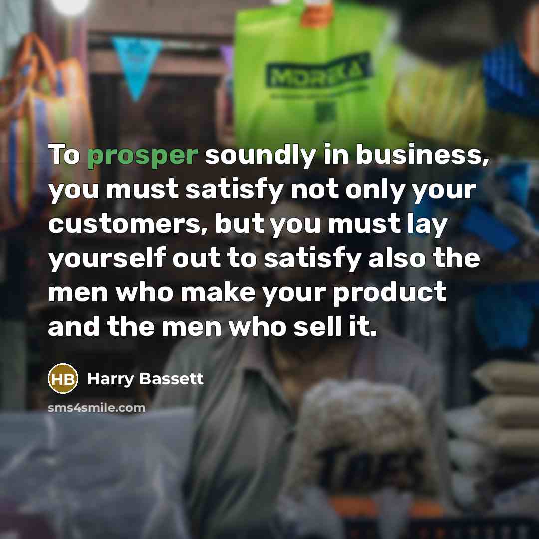 “To prosper soundly in business, you must satisfy not only your customers, but you must lay yourself out to satisfy also the men who make your product and the men who sell it.” quote by Harry Bassett
