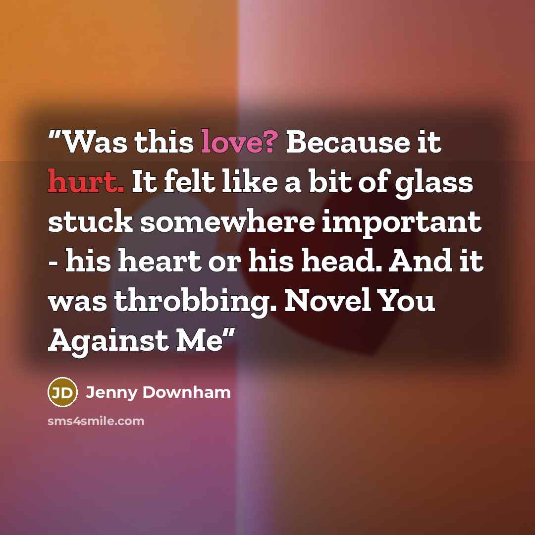 “Was this love? Because it hurt. It felt like a bit of glass stuck somewhere important - his heart or his head. And it was throbbing. Novel You Against Me” quote by Jenny Downham