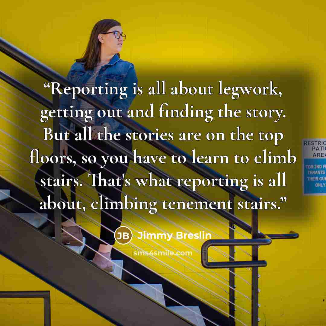 “Reporting is all about legwork, getting out and finding the story. But all the stories are on the top floors, so you have to learn to climb stairs. That's what reporting is all about, climbing tenement stairs.” quote by Jimmy Breslin