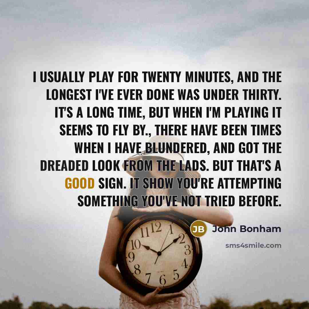 “I usually play for twenty minutes, and the longest I've ever done was under thirty. It's a long time, but when I'm playing it seems to fly by., There have been times when I have blundered, and got the dreaded look from the lads. But that's a good sign. It show you're attempting something you've…” quote by John Bonham