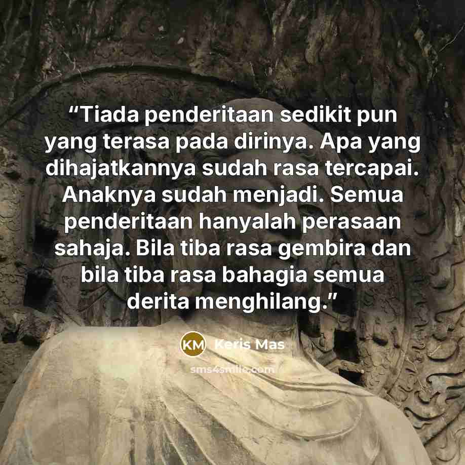 “Tiada penderitaan sedikit pun yang terasa pada dirinya. Apa yang dihajatkannya sudah rasa tercapai. Anaknya sudah menjadi. Semua penderitaan hanyalah perasaan sahaja. Bila tiba rasa gembira dan bila tiba rasa bahagia semua derita menghilang.” quote by Keris Mas