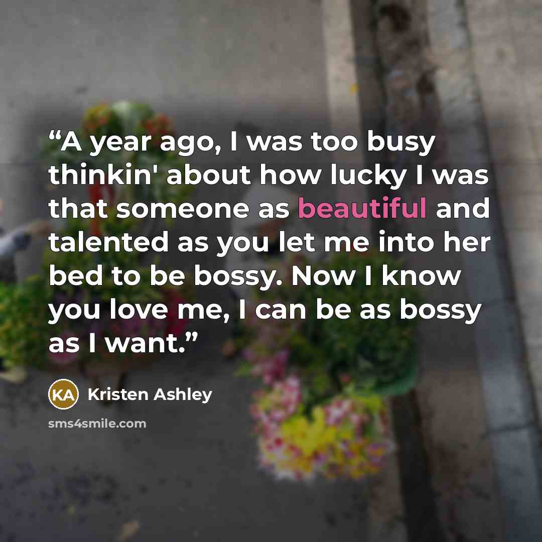 “A year ago, I was too busy thinkin' about how lucky I was that someone as beautiful and talented as you let me into her bed to be bossy. Now I know you love me, I can be as bossy as I want.” quote by Kristen Ashley