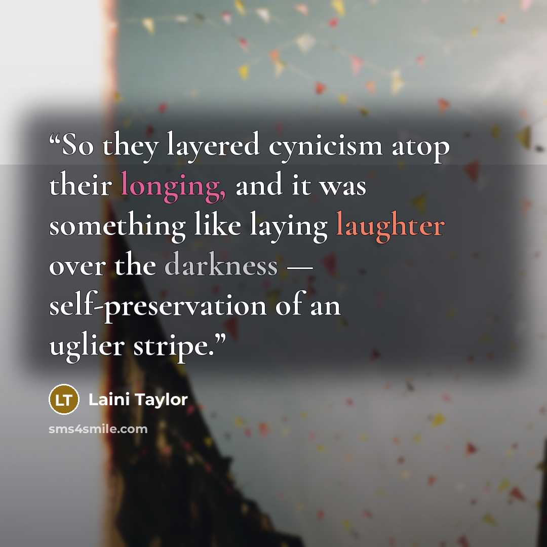 “So they layered cynicism atop their longing, and it was something like laying laughter over the darkness — self-preservation of an uglier stripe.” quote by Laini Taylor